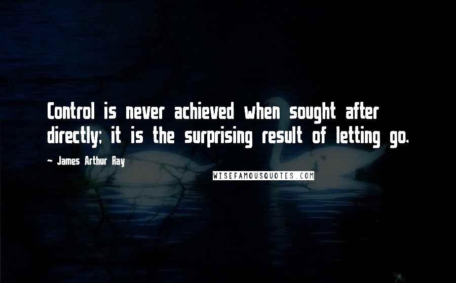 James Arthur Ray Quotes: Control is never achieved when sought after directly; it is the surprising result of letting go.