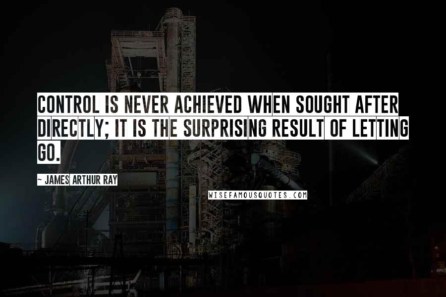 James Arthur Ray Quotes: Control is never achieved when sought after directly; it is the surprising result of letting go.