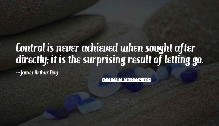 James Arthur Ray Quotes: Control is never achieved when sought after directly; it is the surprising result of letting go.