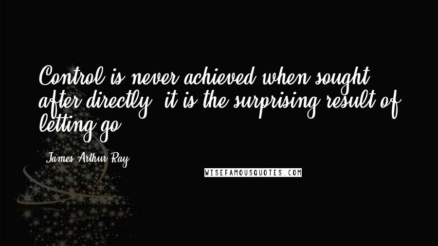 James Arthur Ray Quotes: Control is never achieved when sought after directly; it is the surprising result of letting go.