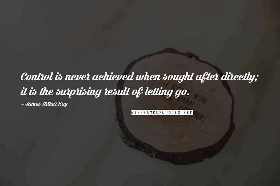 James Arthur Ray Quotes: Control is never achieved when sought after directly; it is the surprising result of letting go.