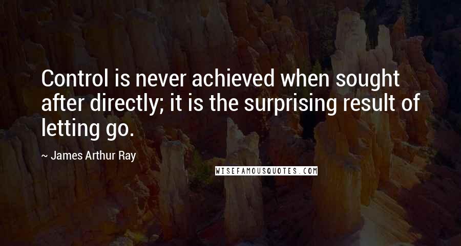 James Arthur Ray Quotes: Control is never achieved when sought after directly; it is the surprising result of letting go.