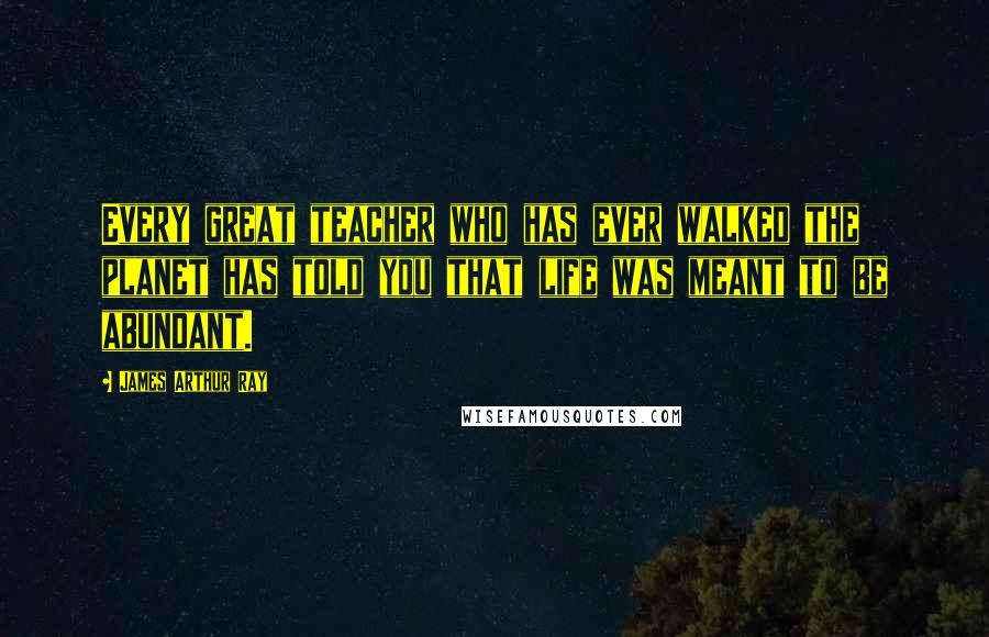 James Arthur Ray Quotes: Every great teacher who has ever walked the planet has told you that life was meant to be abundant.