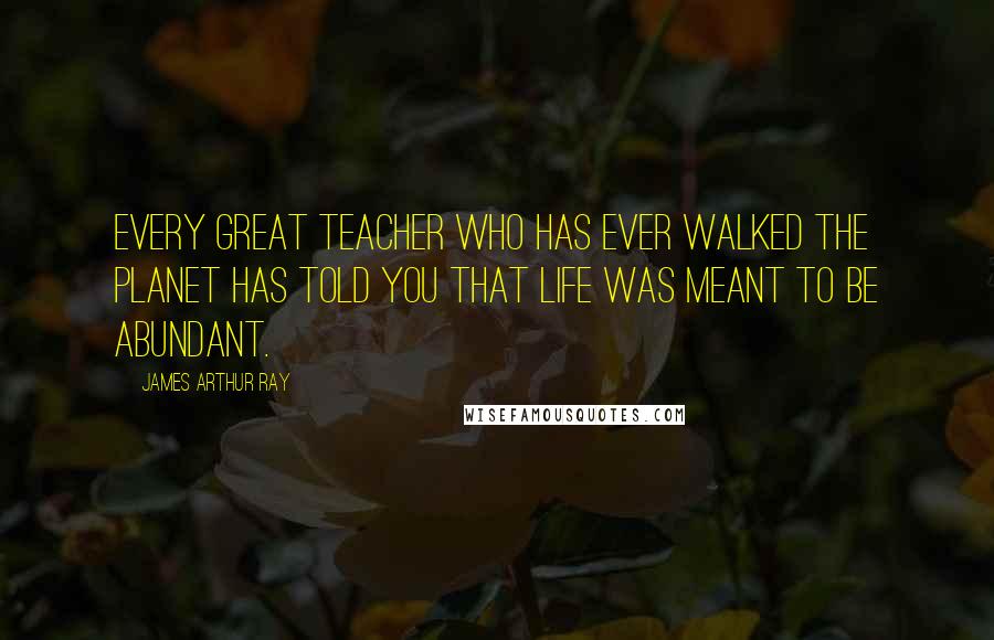 James Arthur Ray Quotes: Every great teacher who has ever walked the planet has told you that life was meant to be abundant.