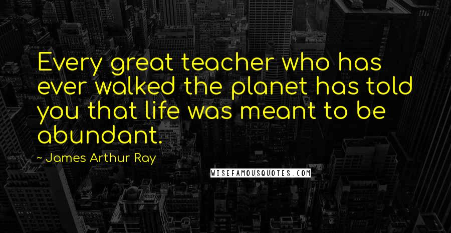 James Arthur Ray Quotes: Every great teacher who has ever walked the planet has told you that life was meant to be abundant.