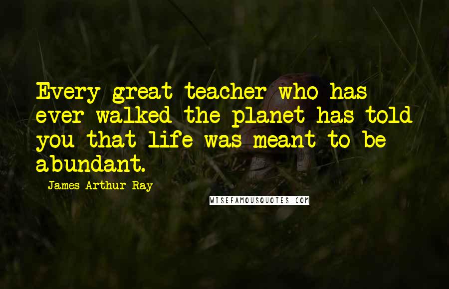 James Arthur Ray Quotes: Every great teacher who has ever walked the planet has told you that life was meant to be abundant.