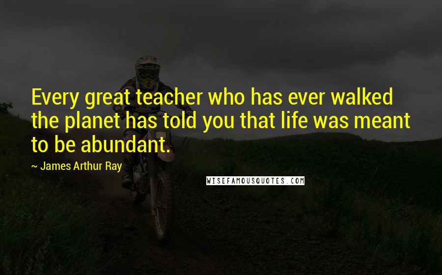 James Arthur Ray Quotes: Every great teacher who has ever walked the planet has told you that life was meant to be abundant.