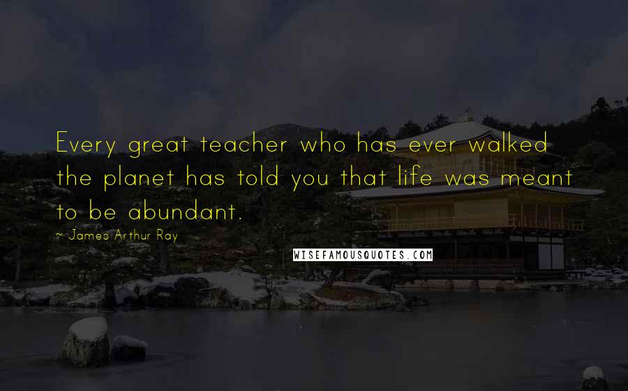 James Arthur Ray Quotes: Every great teacher who has ever walked the planet has told you that life was meant to be abundant.