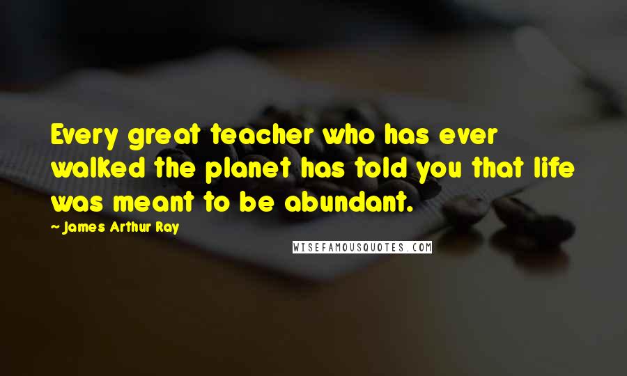 James Arthur Ray Quotes: Every great teacher who has ever walked the planet has told you that life was meant to be abundant.