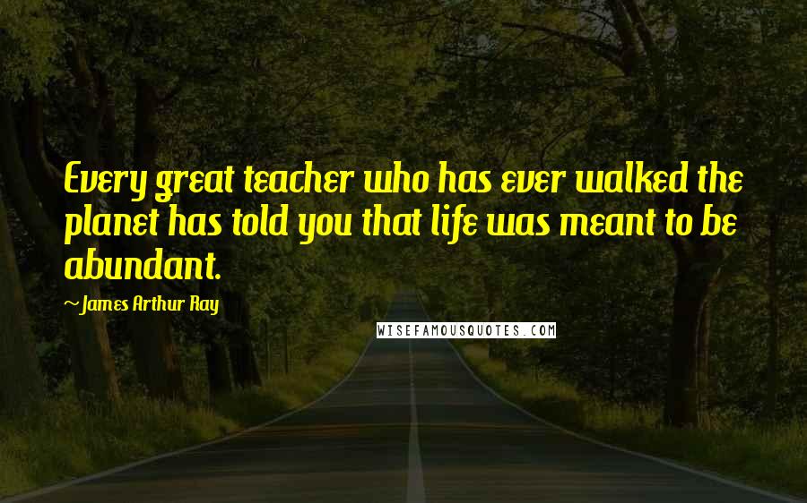 James Arthur Ray Quotes: Every great teacher who has ever walked the planet has told you that life was meant to be abundant.