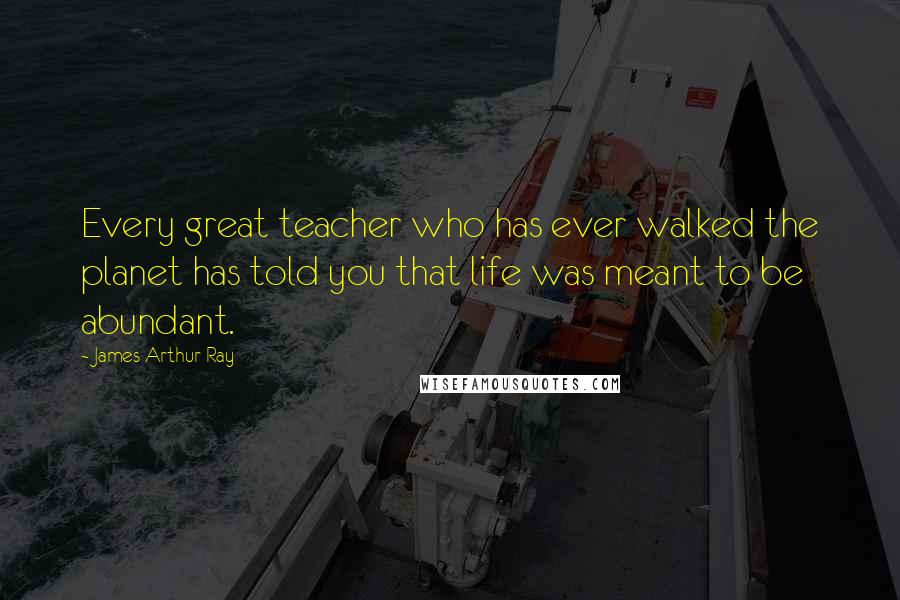 James Arthur Ray Quotes: Every great teacher who has ever walked the planet has told you that life was meant to be abundant.