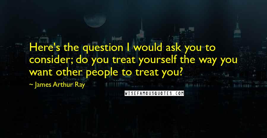 James Arthur Ray Quotes: Here's the question I would ask you to consider; do you treat yourself the way you want other people to treat you?