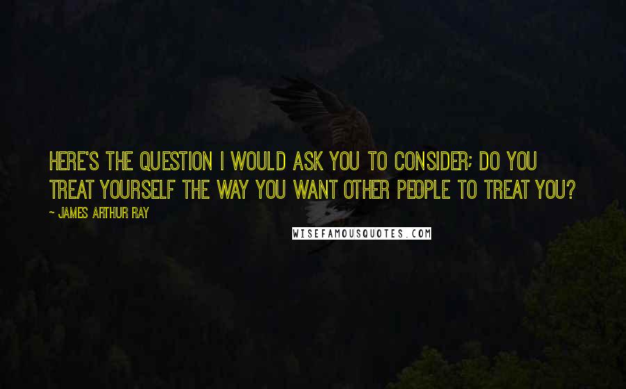 James Arthur Ray Quotes: Here's the question I would ask you to consider; do you treat yourself the way you want other people to treat you?