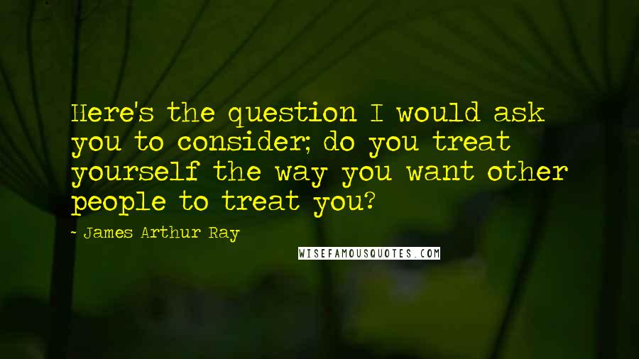 James Arthur Ray Quotes: Here's the question I would ask you to consider; do you treat yourself the way you want other people to treat you?