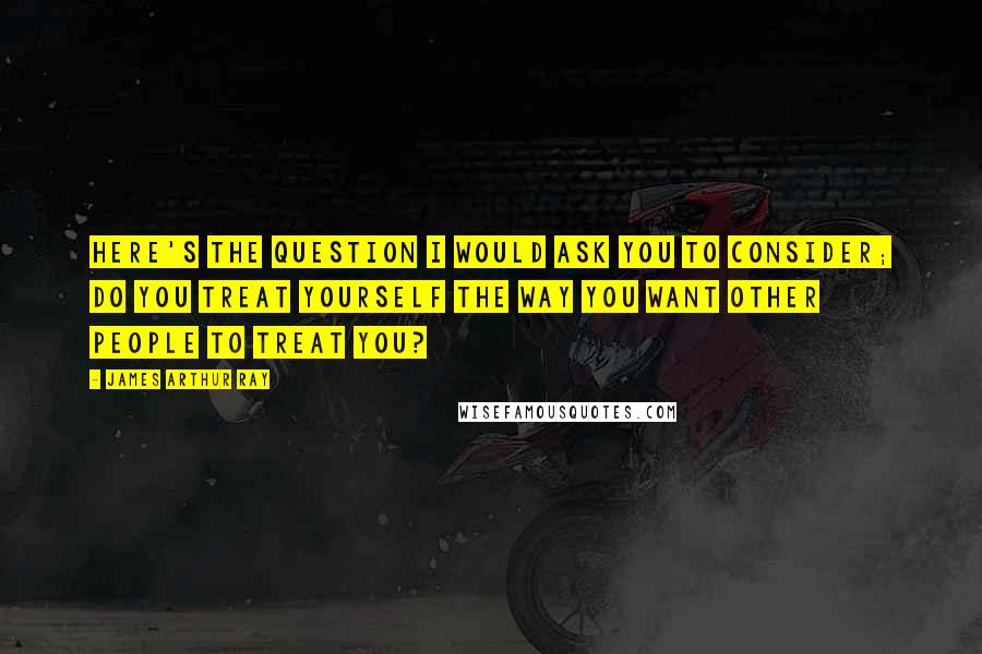 James Arthur Ray Quotes: Here's the question I would ask you to consider; do you treat yourself the way you want other people to treat you?