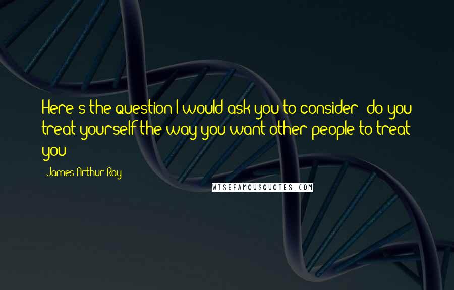 James Arthur Ray Quotes: Here's the question I would ask you to consider; do you treat yourself the way you want other people to treat you?