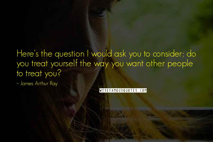 James Arthur Ray Quotes: Here's the question I would ask you to consider; do you treat yourself the way you want other people to treat you?