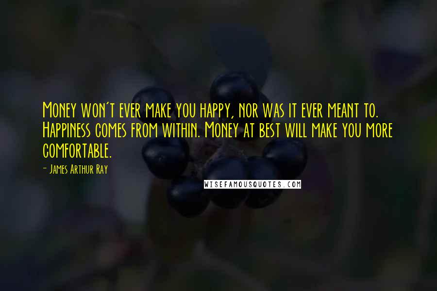 James Arthur Ray Quotes: Money won't ever make you happy, nor was it ever meant to. Happiness comes from within. Money at best will make you more comfortable.