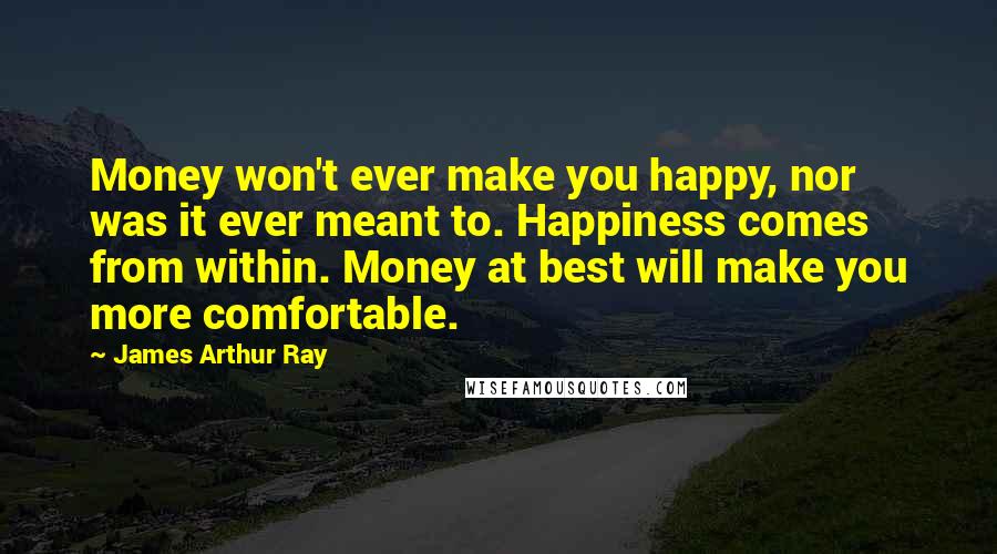 James Arthur Ray Quotes: Money won't ever make you happy, nor was it ever meant to. Happiness comes from within. Money at best will make you more comfortable.