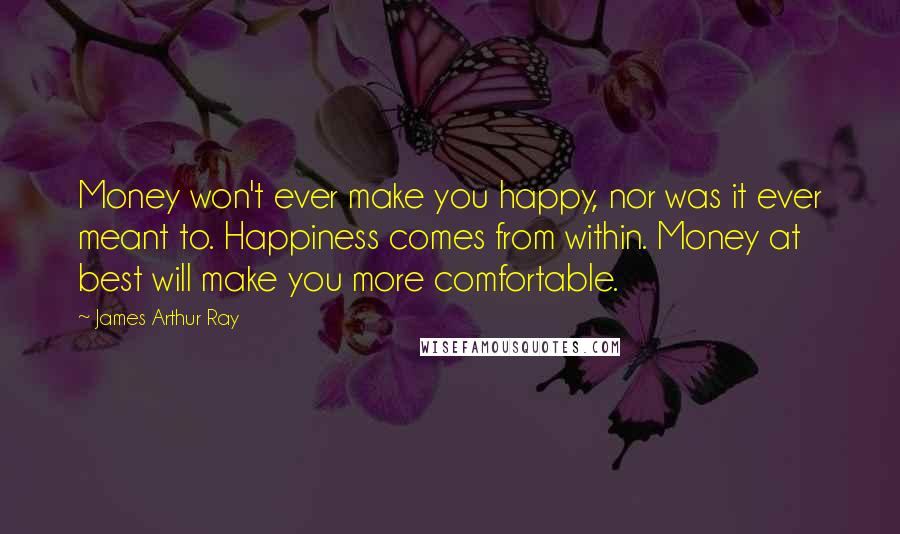 James Arthur Ray Quotes: Money won't ever make you happy, nor was it ever meant to. Happiness comes from within. Money at best will make you more comfortable.