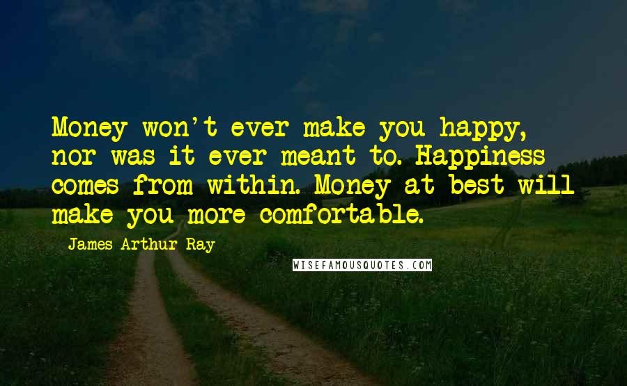 James Arthur Ray Quotes: Money won't ever make you happy, nor was it ever meant to. Happiness comes from within. Money at best will make you more comfortable.