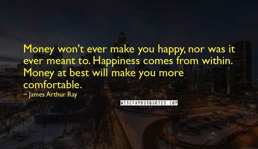 James Arthur Ray Quotes: Money won't ever make you happy, nor was it ever meant to. Happiness comes from within. Money at best will make you more comfortable.