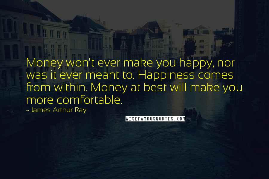 James Arthur Ray Quotes: Money won't ever make you happy, nor was it ever meant to. Happiness comes from within. Money at best will make you more comfortable.