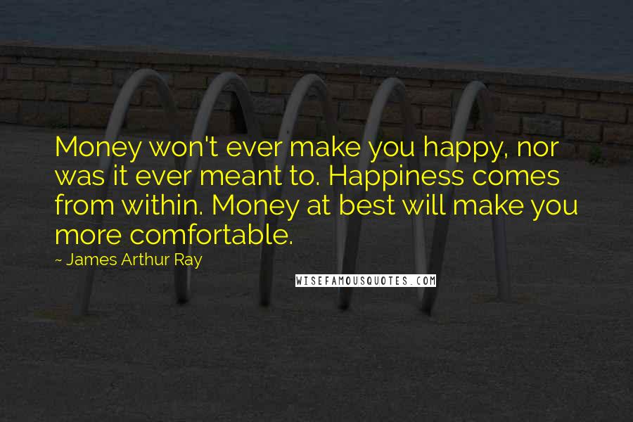 James Arthur Ray Quotes: Money won't ever make you happy, nor was it ever meant to. Happiness comes from within. Money at best will make you more comfortable.