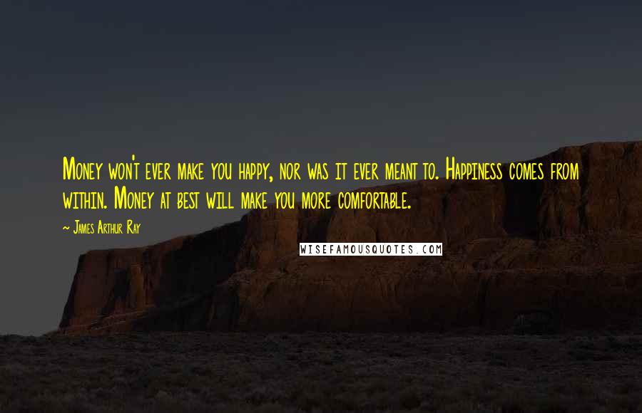 James Arthur Ray Quotes: Money won't ever make you happy, nor was it ever meant to. Happiness comes from within. Money at best will make you more comfortable.