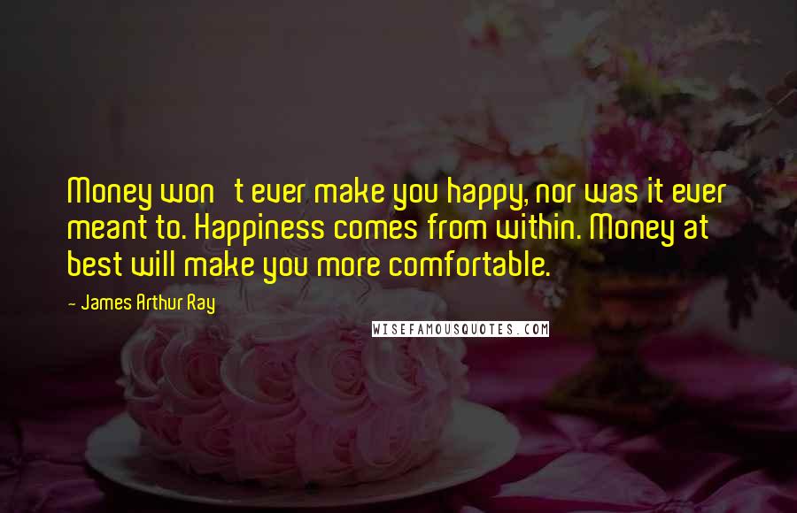 James Arthur Ray Quotes: Money won't ever make you happy, nor was it ever meant to. Happiness comes from within. Money at best will make you more comfortable.