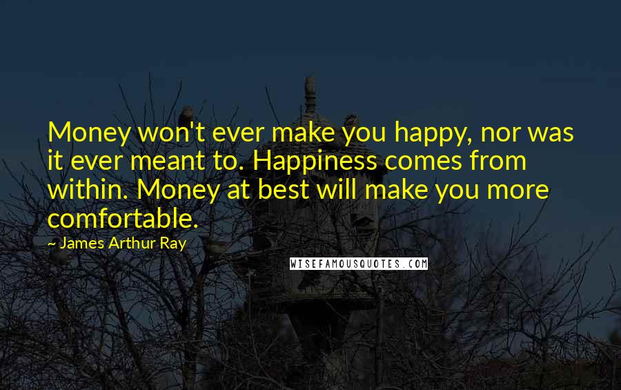 James Arthur Ray Quotes: Money won't ever make you happy, nor was it ever meant to. Happiness comes from within. Money at best will make you more comfortable.