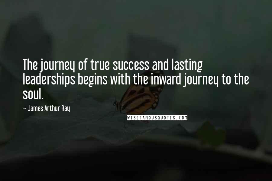 James Arthur Ray Quotes: The journey of true success and lasting leaderships begins with the inward journey to the soul.