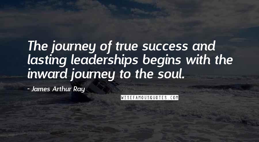 James Arthur Ray Quotes: The journey of true success and lasting leaderships begins with the inward journey to the soul.