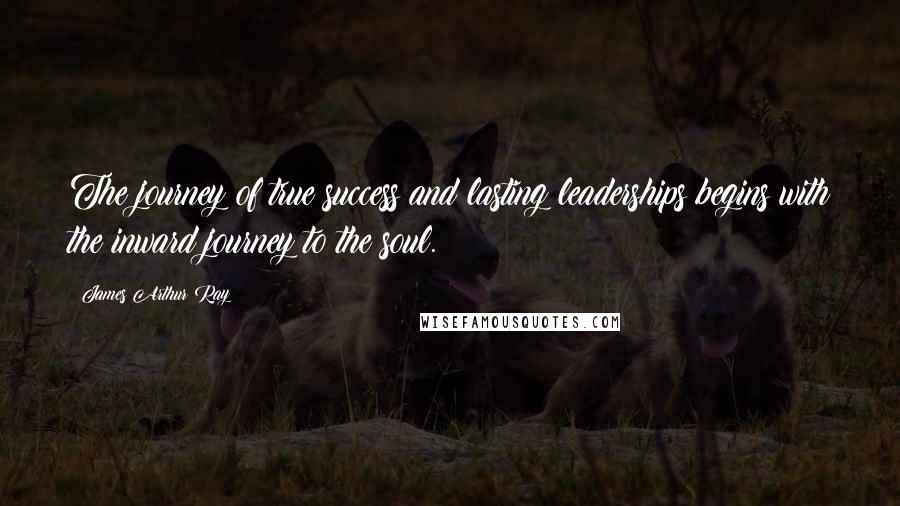 James Arthur Ray Quotes: The journey of true success and lasting leaderships begins with the inward journey to the soul.