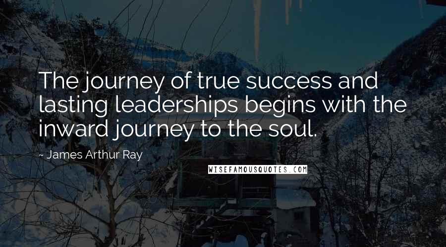 James Arthur Ray Quotes: The journey of true success and lasting leaderships begins with the inward journey to the soul.