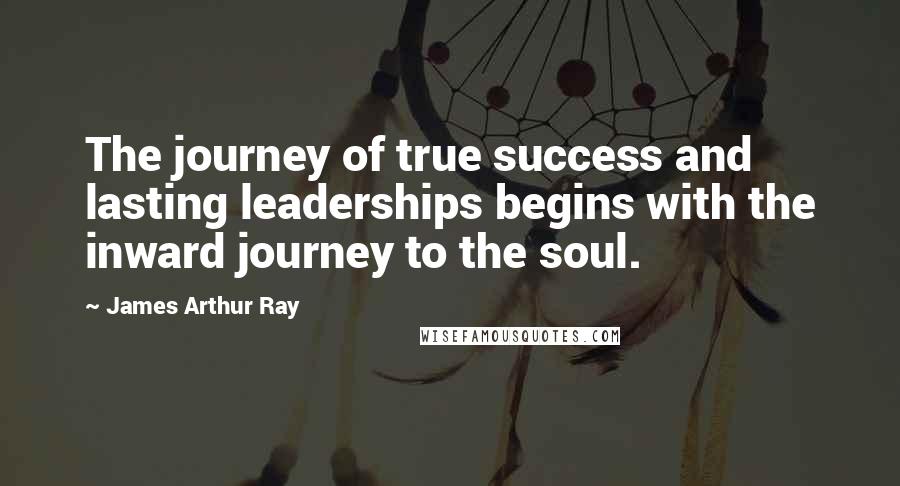 James Arthur Ray Quotes: The journey of true success and lasting leaderships begins with the inward journey to the soul.