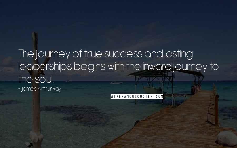 James Arthur Ray Quotes: The journey of true success and lasting leaderships begins with the inward journey to the soul.