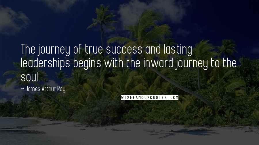 James Arthur Ray Quotes: The journey of true success and lasting leaderships begins with the inward journey to the soul.