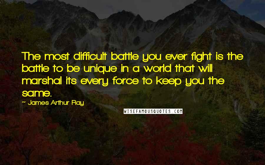 James Arthur Ray Quotes: The most difficult battle you ever fight is the battle to be unique in a world that will marshal its every force to keep you the same.