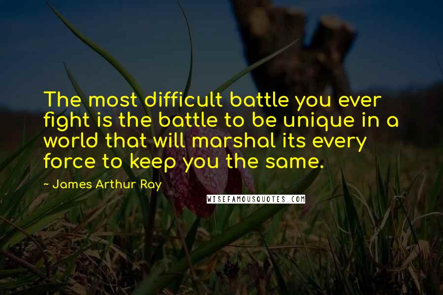 James Arthur Ray Quotes: The most difficult battle you ever fight is the battle to be unique in a world that will marshal its every force to keep you the same.