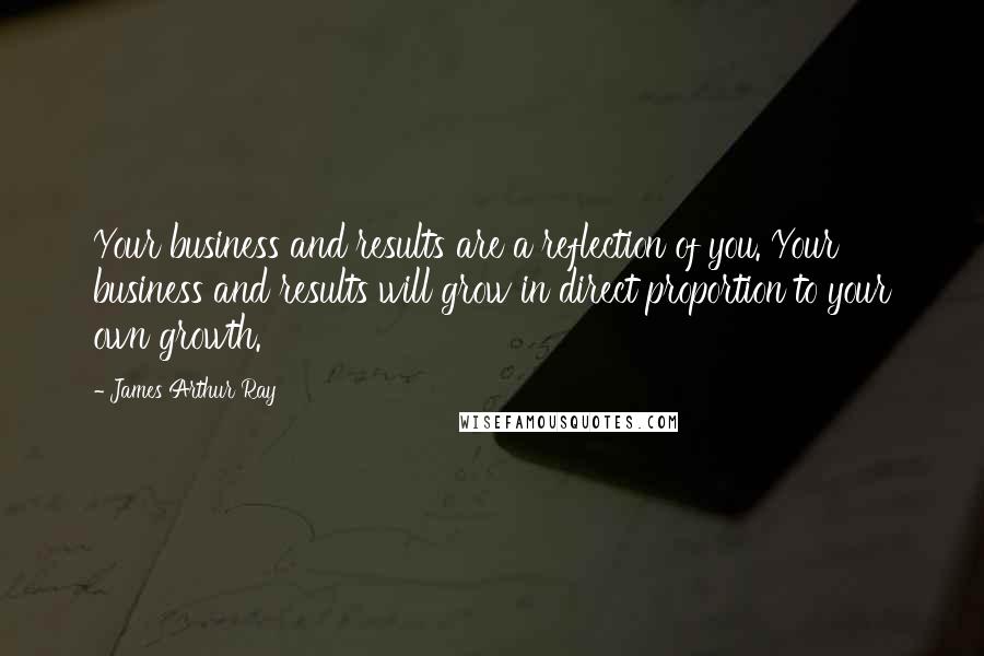 James Arthur Ray Quotes: Your business and results are a reflection of you. Your business and results will grow in direct proportion to your own growth.