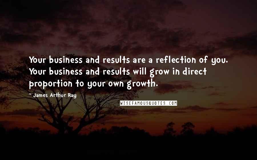 James Arthur Ray Quotes: Your business and results are a reflection of you. Your business and results will grow in direct proportion to your own growth.