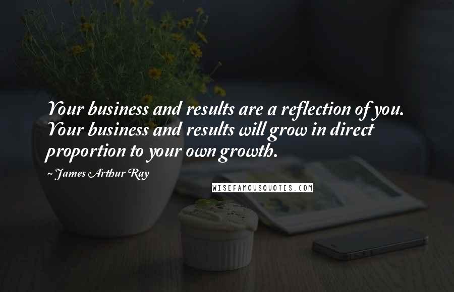 James Arthur Ray Quotes: Your business and results are a reflection of you. Your business and results will grow in direct proportion to your own growth.