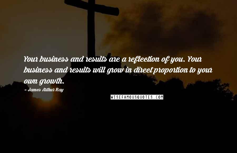 James Arthur Ray Quotes: Your business and results are a reflection of you. Your business and results will grow in direct proportion to your own growth.