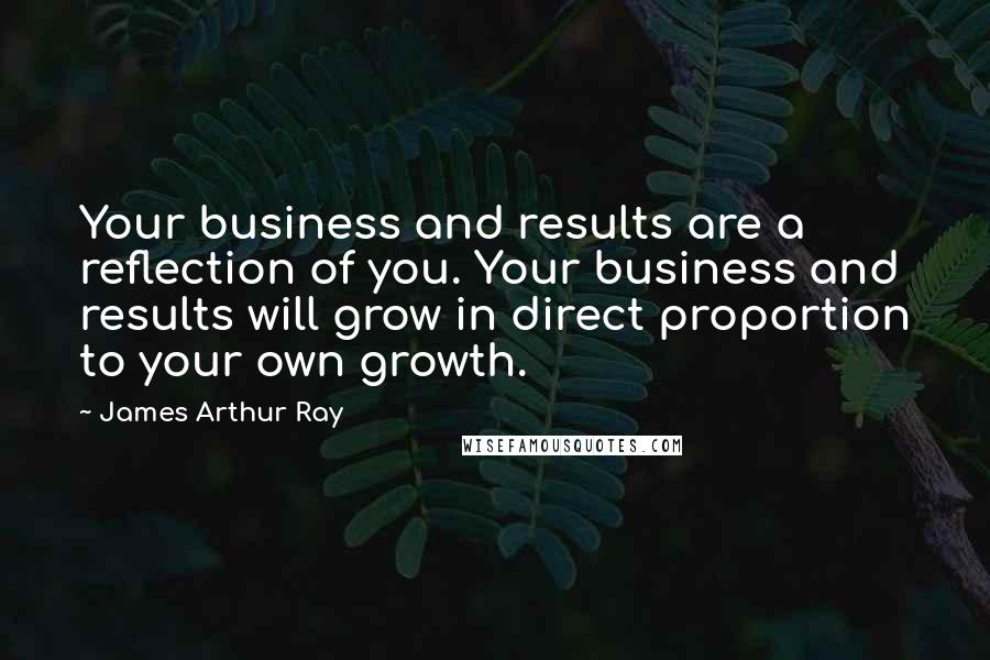 James Arthur Ray Quotes: Your business and results are a reflection of you. Your business and results will grow in direct proportion to your own growth.