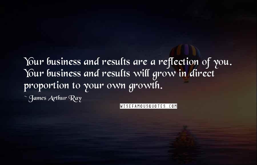 James Arthur Ray Quotes: Your business and results are a reflection of you. Your business and results will grow in direct proportion to your own growth.