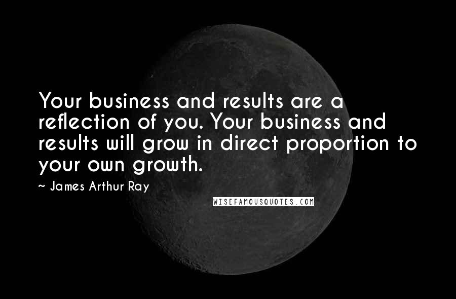 James Arthur Ray Quotes: Your business and results are a reflection of you. Your business and results will grow in direct proportion to your own growth.