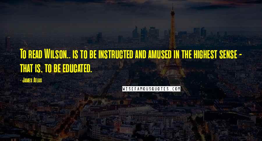 James Atlas Quotes: To read Wilson.. is to be instructed and amused in the highest sense - that is, to be educated.