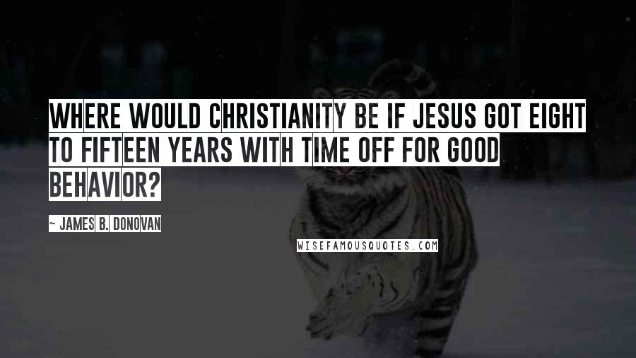 James B. Donovan Quotes: Where would Christianity be if Jesus got eight to fifteen years with time off for good behavior?