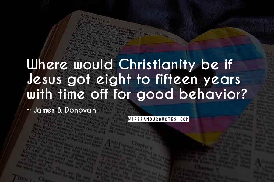 James B. Donovan Quotes: Where would Christianity be if Jesus got eight to fifteen years with time off for good behavior?